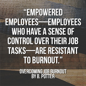  “Empowered employees—employees who have a sense of control over their job tasks—are resistant to burnout.” - Overcoming Job Burnout by B. Potter