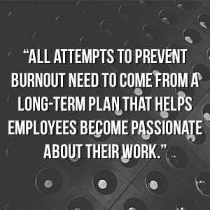  “All attempts to prevent burnout need to come from a long-term plan that helps employees become passionate about their work.”