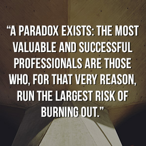  “A paradox exists: the most valuable and successful professionals are those who, for that very reason, run the largest risk of burning out.”